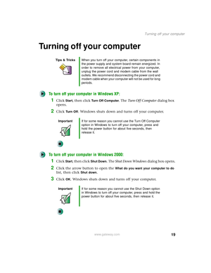 Page 2719
Turning off your computer
www.gateway.com
Turning off your computer
To turn off your computer in Windows XP:
1Click Start, then click Turn Off Computer. The Turn Off Computer dialog box 
opens.
2Click Tu r n  O f f. Windows shuts down and turns off your computer.
To turn off your computer in Windows 2000:
1Click Start, then click Shut Down. The Shut Down Windows dialog box opens.
2Click the arrow button to open the What do you want your computer to do 
list, then click 
Shut down.
3Click OK. Windows...