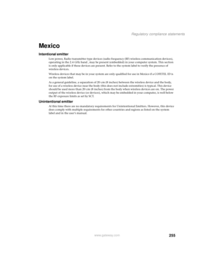 Page 263255
Regulatory compliance statements
www.gateway.com
Mexico
Intentional emitter
Low power, Radio transmitter type devices (radio frequency (RF) wireless communication devices), 
operating in the 2.4 GHz band , may be present (embedded) in your computer system. This section 
is only applicable if these devices are present. Refer to the system label to verify the presence of 
wireless devices.
Wireless devices that may be in your system are only qualified for use in Mexico if a COFETEL ID is 
on the system...