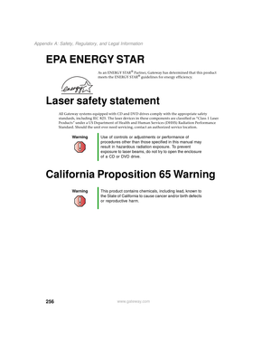 Page 264256
Appendix A: Safety, Regulatory, and Legal Information
www.gateway.com
EPA ENERGY STAR
A s  a n  E N E R G Y  S TA R® Partner, Gateway has determined that this product 
meets the ENERGY STAR® guidelines for energy efficiency.
Laser safety statement
All Gateway systems equipped with CD and DVD drives comply with the appropriate safety 
standards, including IEC 825. The laser devices in these components are classified as “Class 1 Laser 
Products” under a US Department of Health and Human Services (DHHS)...