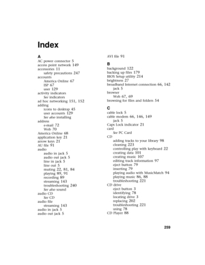 Page 267          259
Index
A
AC power connector 5
access point network 149
accessories 11
safety precautions 247
accounts
America Online
 67
ISP 67
user 129
activity indicators
See indicators
ad hoc networking
 151, 152
adding
icons to desktop
 45
user accounts 129
See also installing
address
e-mail
 72
Web 70
America Online 68
application key 21
arrow keys 21
AU file 91
audio
audio in jack
 5
audio out jack 5
line in jack 5
line out 5
muting 22, 81, 84
playing 89, 91
recording 89
streaming 143
troubleshooting...