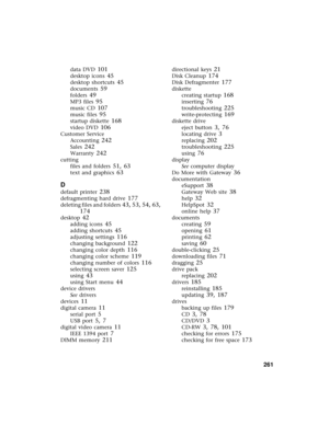 Page 269          261
data DVD 101
desktop icons 45
desktop shortcuts 45
documents 59
folders 49
MP3 files 95
music CD 107
music files 95
startup diskette 168
video DVD 106
Customer Service
Accounting
 242
Sales 242
Warranty 242
cutting
files and folders
 51, 63
text and graphics 63
D
default printer 238
defragmenting hard drive 177
deleting files and folders 43, 53, 54, 63, 
174
desktop 42
adding icons 45
adding shortcuts 45
adjusting settings 116
changing background 122
changing color depth 116
changing color...