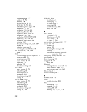 Page 270262          
defragmenting 177
diskette 3, 76
DVD 3, 78
DVD/CD-RW 3, 101
DVD-RW 3, 78, 101
identifying drive types 78
replacing CD 202
replacing CD-RW 202
replacing diskette 202
replacing drive pack 202
replacing DVD 202
replacing DVD/CD-RW 202
replacing DVD-RW 202
replacing hard drive 206
sharing 142
troubleshooting 221, 225, 227
types 78
viewing contents 48
viewing files and folders 48
DSL modem 66, 146, 149
jack 5
DVD
controlling play with keyboard
 21
creating data 101
creating video 106
eject...