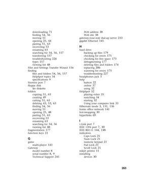 Page 271          263
downloading 71
finding 54, 56
moving 51
opening 25, 44
pasting 51, 63
recovering 53
renaming 63
searching for 54, 56, 157
transferring 157
troubleshooting 226
types 157
viewing list 48
Files and Settings Transfer Wizard 156
finding
files and folders
 54, 56, 157
HelpSpot topics 34
specifications 9
Firewire port 7
floppy disk
See diskette
folders
copying
 51, 63
creating 49
cutting 51, 63
deleting 43, 53, 63
finding 54, 56
moving 51
opening 25, 48
pasting 51, 63
recovering 53
renaming 63...