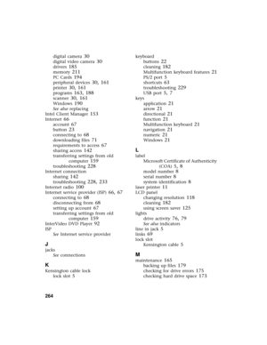 Page 272264          
digital camera 30
digital video camera 30
drivers 185
memory 211
PC Cards 194
peripheral devices 30, 161
printer 30, 161
programs 163, 188
scanner 30, 161
Windows 190
See also replacing
Intel Client Manager
 153
Internet 66
account 67
button 23
connecting to 68
downloading files 71
requirements to access 67
sharing access 142
transferring settings from old 
computer
 159
troubleshooting 228
Internet connection
sharing
 142
troubleshooting 228, 233
Internet radio 100
Internet service...