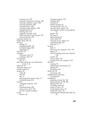 Page 273          265
cleaning case 181
cleaning component exteriors 181
cleaning computer screen 182
cleaning keyboard 182
cleaning mouse 182
creating startup diskette 168
defragmenting 177
deleting files 174
suggested schedule 166
using Scheduled Task Wizard 179
virus protection 170
maximize button 47
Media Player 86, 91
memory
adding
 12
installing DIMM 211
troubleshooting 230
upgrading 12
menu bar 47
messages
checking e-mail
 73
sending e-mail 72
microphone
jack
 3, 5
Microsoft Certificate of Authenticity...