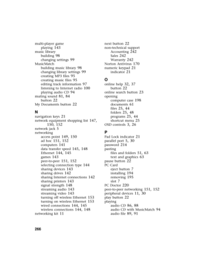 Page 274266          
multi-player game
playing
 143
music library
building
 98
changing settings 99
MusicMatch
building music library
 98
changing library settings 99
creating MP3 files 95
creating music files 95
editing track information 97
listening to Internet radio 100
playing audio CD 94
muting sound 81, 84
button 22
My Documents button 22
N
navigation keys 21
network equipment shopping list 147, 
150, 152
network jack 5
networking
access point
 149, 150
ad hoc 151, 152
computers 141
data transfer speed...