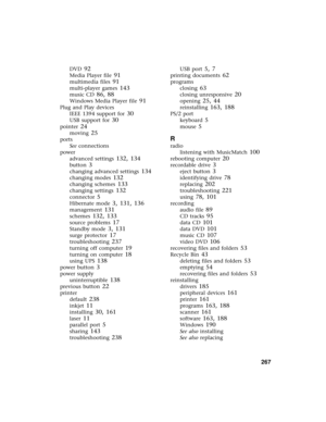 Page 275          267
DVD 92
Media Player file 91
multimedia files 91
multi-player games 143
music CD 86, 88
Windows Media Player file 91
Plug and Play devices
IEEE 1394 support for
 30
USB support for 30
pointer 24
moving 25
ports
See connections
power
advanced settings
 132, 134
button 3
changing advanced settings 134
changing modes 132
changing schemes 133
changing settings 132
connector 5
Hibernate mode 3, 131, 136
management 131
schemes 132, 133
source problems 17
Standby mode 3, 131
surge protector 17...