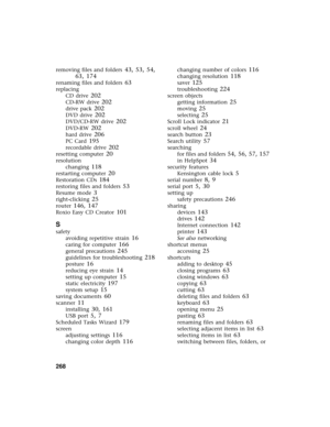 Page 276268          
removing files and folders 43, 53, 54, 
63, 174
renaming files and folders 63
replacing
CD drive
 202
CD-RW drive 202
drive pack 202
DVD drive 202
DVD/CD-RW drive 202
DVD-RW 202
hard drive 206
PC Card 195
recordable drive 202
resetting computer 20
resolution
changing
 118
restarting computer 20
Restoration CDs 184
restoring files and folders 53
Resume mode 3
right-clicking 25
router 146, 147
Roxio Easy CD Creator 101
S
safety
avoiding repetitive strain
 16
caring for computer 166
general...