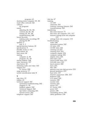 Page 277          269
programs 63
shutting down computer 19, 20
small office network 142
software
See programs
sound
adjusting
 22, 81, 84
controls 22, 81, 84
muting 22, 81, 84
troubleshooting 240
Sound Recorder
making audio recordings
 89
playing file 89
speakers 3
jack 3, 5
special-function buttons 22
specifications 9
Standby mode 3, 131
Start button 43
Start menu 44
starting
computer
 3, 18
programs 25, 44
startup diskette 168
static electricity 197
stop button 22
streaming audio and video 143
support tool
PC...