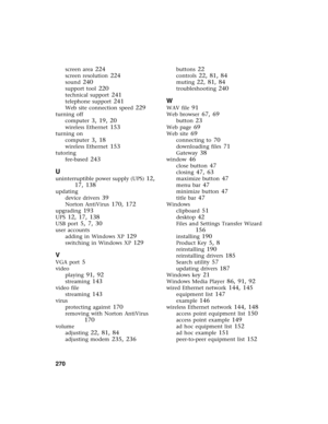 Page 278270          
screen area 224
screen resolution 224
sound 240
support tool 220
technical support 241
telephone support 241
Web site connection speed 229
turning off
computer
 3, 19, 20
wireless Ethernet 153
turning on
computer
 3, 18
wireless Ethernet 153
tutoring
fee-based
 243
U
uninterruptible power supply (UPS) 12, 
17, 138
updating
device drivers
 39
Norton AntiVirus 170, 172
upgrading 193
UPS 12, 17, 138
USB port 5, 7, 30
user accounts
adding in Windows XP
 129
switching in Windows XP 129
V
VGA...