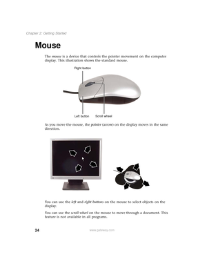 Page 3224
Chapter 2: Getting Started
www.gateway.com
Mouse
The mouse is a device that controls the pointer movement on the computer 
display. This illustration shows the standard mouse.
As you move the mouse, the pointer (arrow) on the display moves in the same 
direction.
Yo u  c a n  u s e  t h e  left and right buttons on the mouse to select objects on the 
display.
Yo u  c a n  u s e  t h e  scroll wheel on the mouse to move through a document. This 
feature is not available in all programs.
Scroll wheel...