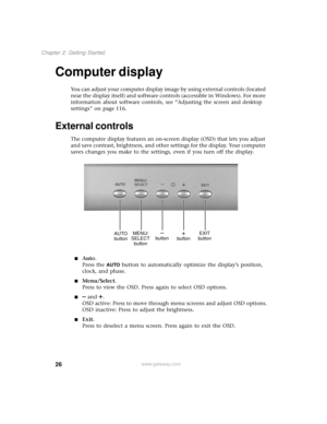 Page 3426
Chapter 2: Getting Started
www.gateway.com
Computer display
You can adjust your computer display image by using external controls (located 
near the display itself) and software controls (accessible in Windows). For more 
information about software controls, see “Adjusting the screen and desktop 
settings” on page 116.
External controls
The computer display features an on-screen display (OSD) that lets you adjust 
and save contrast, brightness, and other settings for the display. Your computer 
saves...