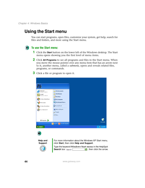 Page 5244
Chapter 4: Windows Basics
www.gateway.com
Using the Start menu
You can start programs, open files, customize your system, get help, search for 
files and folders, and more using the Start menu.
To use the Start menu:
1Click the Start button on the lower left of the Windows desktop. The Start 
menu opens showing you the first level of menu items.
2Click All Programs to see all programs and files in the Start menu. When 
you move the mouse pointer over any menu item that has an arrow next 
to it,...