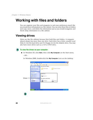 Page 5648
Chapter 4: Windows Basics
www.gateway.com
Working with files and folders
You can organize your files and programs to suit your preferences much like 
you would store information in a file cabinet. You can store these files in folders 
and copy, move, and delete the information just as you would reorganize and 
throw away information in a file cabinet.
Viewing drives
Drives are like file cabinets because they hold files and folders. A computer 
almost always has more than one drive. Each drive has a...