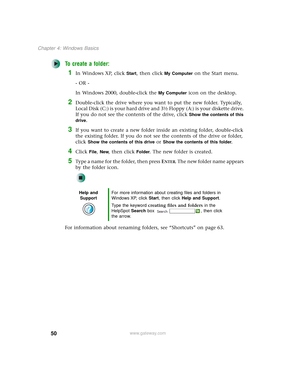 Page 5850
Chapter 4: Windows Basics
www.gateway.com
To create a folder:
1In Windows XP, click Start, then click My Computer on the Start menu.
- OR -
In Windows 2000, double-click the 
My Computer icon on the desktop.
2Double-click the drive where you want to put the new folder. Typically, 
Local Disk (C:) is your hard drive and 3½ Floppy (A:) is your diskette drive. 
If you do not see the contents of the drive, click 
Show the contents of this 
drive
.
3If you want to create a new folder inside an existing...