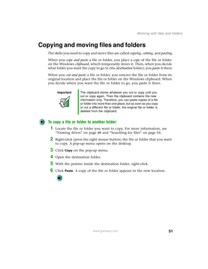Page 5951
Working with files and folders
www.gateway.com
Copying and moving files and folders
The skills you need to copy and move files are called copying, cutting, and pasting.
When you copy and paste a file or folder, you place a copy of the file or folder 
on the Windows clipboard, which temporarily stores it. Then, when you decide 
w h a t  f o l d e r  y o u  w a n t  t h e  c o p y  to  g o  i n  ( t h e  destination folder), you paste it there.
When you cut and paste a file or folder, you remove the...