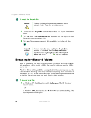 Page 6254
Chapter 4: Windows Basics
www.gateway.com
To empty the Recycle Bin:
1Double-click the Recycle Bin icon on the desktop. The Recycle Bin window 
opens.
2Click File, then click Empty Recycle Bin. Windows asks you if you are sure 
that you want to empty the bin.
3Click Ye s. Windows permanently deletes all files in the Recycle Bin.
Browsing for files and folders
A file or folder that you need is rarely right on top of your Windows desktop. 
It is usually on a drive inside a folder that may be inside yet...