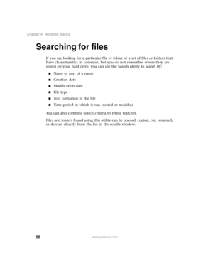 Page 6456
Chapter 4: Windows Basics
www.gateway.com
Searching for files
If you are looking for a particular file or folder or a set of files or folders that 
have characteristics in common, but you do not remember where they are 
stored on your hard drive, you can use the Search utility to search by:
■Name or part of a name
■Creation date
■Modification date
■File type
■Text contained in the file
■Time period in which it was created or modified
You can also combine search criteria to refine searches.
Files and...