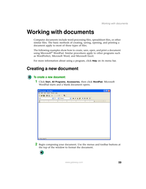 Page 6759
Working with documents
www.gateway.com
Working with documents
Computer documents include word processing files, spreadsheet files, or other 
similar files. The basic methods of creating, saving, opening, and printing a 
document apply to most of these types of files.
The following examples show how to create, save, open, and print a document 
using Microsoft
® WordPad. Similar procedures apply to other programs such 
as WordPerfect, Microsoft Word, and Microsoft Excel.
For more information about using...