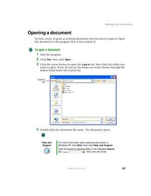 Page 6961
Working with documents
www.gateway.com
Opening a document
To view, revise, or print an existing document, first you need to open it. Open 
the document in the program that it was created in.
To open a document:
1Start the program.
2Click File, then click Open.
3Click the arrow button to open the Look in list, then click the folder you 
want to open. If you do not see the folder you want, browse through the 
folders listed below the Look in list.
4Double-click the document file name. The document...