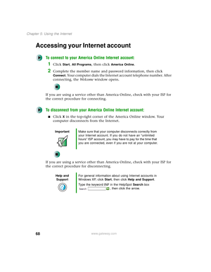 Page 7668
Chapter 5: Using the Internet
www.gateway.com
Accessing your Internet account
To connect to your America Online Internet account:
1Click Start, All Programs, then click America Online.
2Complete the member name and password information, then click 
Connect. Your computer dials the Internet account telephone number. After 
connecting, the We l c o m e window opens.
If you are using a service other than America Online, check with your ISP for 
the correct procedure for connecting.
To disconnect from...