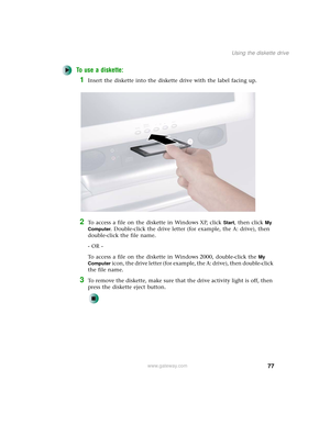 Page 8577
Using the diskette drive
www.gateway.com
To use a diskette:
1Insert the diskette into the diskette drive with the label facing up.
2To access a file on the diskette in Windows XP, click Start, then click My 
Computer
. Double-click the drive letter (for example, the A: drive), then 
double-click the file name.
- OR -
To access a file on the diskette in Windows 2000, double-click the 
My 
Computer
 icon, the drive letter (for example, the A: drive), then double-click 
the file name.
3To remove the...
