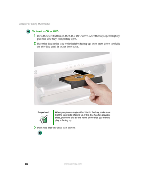 Page 8880
Chapter 6: Using Multimedia
www.gateway.com
To insert a CD or DVD:
1Press the eject button on the CD or DVD drive. After the tray opens slightly, 
pull the disc tray completely open.
2Place the disc in the tray with the label facing up, then press down carefully 
on the disc until it snaps into place.
3Push the tray in until it is closed.
ImportantWhen you place a single-sided disc in the tray, make sure 
that the label side is facing up. If the disc has two playable 
sides, place the disc so the name...