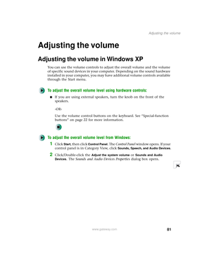 Page 8981
Adjusting the volume
www.gateway.com
Adjusting the volume
Adjusting the volume in Windows XP
You can use the volume controls to adjust the overall volume and the volume 
of specific sound devices in your computer. Depending on the sound hardware 
installed in your computer, you may have additional volume controls available 
through the Start menu.
To adjust the overall volume level using hardware controls:
■If you are using external speakers, turn the knob on the front of the 
speakers.
-OR-
Use the...