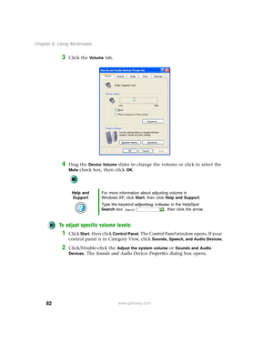 Page 9082
Chapter 6: Using Multimedia
www.gateway.com
3Click the Vo l u m e tab.
4Drag the Device Volume slider to change the volume or click to select the 
Mute check box, then click OK.
To adjust specific volume levels:
1Click Start, then click Control Panel. The Control Panel window opens. If your 
control panel is in Category View, click 
Sounds, Speech, and Audio Devices.
2Click/Double-click the Adjust the system volume or Sounds and Audio 
Devices
. The Sounds and Audio Devices Properties dialog box...