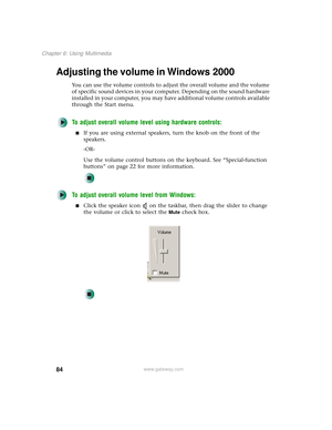 Page 9284
Chapter 6: Using Multimedia
www.gateway.com
Adjusting the volume in Windows 2000
You can use the volume controls to adjust the overall volume and the volume 
of specific sound devices in your computer. Depending on the sound hardware 
installed in your computer, you may have additional volume controls available 
through the Start menu.
To adjust overall volume level using hardware controls:
■If you are using external speakers, turn the knob on the front of the 
speakers.
-OR-
Use the volume control...