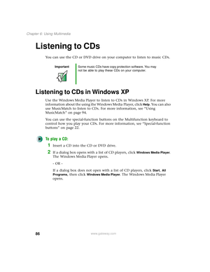 Page 9486
Chapter 6: Using Multimedia
www.gateway.com
Listening to CDs
You can use the CD or DVD drive on your computer to listen to music CDs.
Listening to CDs in Windows XP
Use the Windows Media Player to listen to CDs in Windows XP. For more 
information about the using the Windows Media Player, click 
Help. You can also 
use MusicMatch to listen to CDs. For more information, see “Using 
MusicMatch” on page 94.
You can use the special-function buttons on the Multifunction keyboard to 
control how you play...