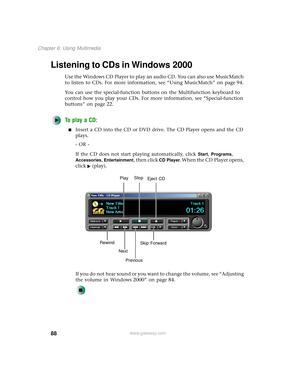 Page 9688
Chapter 6: Using Multimedia
www.gateway.com
Listening to CDs in Windows 2000
Use the Windows CD Player to play an audio CD. You can also use MusicMatch 
to listen to CDs. For more information, see “Using MusicMatch” on page 94.
You can use the special-function buttons on the Multifunction keyboard to 
control how you play your CDs. For more information, see “Special-function 
buttons” on page 22.
To play a CD:
■Insert a CD into the CD or DVD drive. The CD Player opens and the CD 
plays.
- OR -
If the...