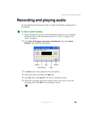Page 9789
Recording and playing audio
www.gateway.com
Recording and playing audio
Use the following instructions to make an audio recording by speaking into a 
microphone.
To make an audio recording:
1Plug a microphone into one of the Microphone jacks on your computer. 
For the location of the Microphone jacks, see “Front” on page 2, and 
“Back” on page 4.
2Click Start, All Programs, Accessories, Entertainment, then click Sound 
Recorder
. The Sound Recorder opens.
3Click (record), then speak into the...
