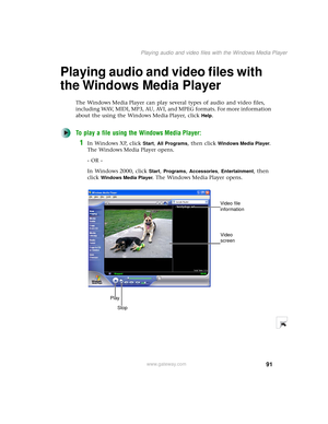 Page 9991
Playing audio and video files with the Windows Media Player
www.gateway.com
Playing audio and video files with 
the Windows Media Player
The Windows Media Player can play several types of audio and video files, 
including WAV, MIDI, MP3, AU, AVI, and MPEG formats. For more information 
about the using the Windows Media Player, click 
Help.
To play a file using the Windows Media Player:
1In Windows XP, click Start, All Programs, then click Windows Media Player. 
The Windows Media Player opens.
- OR -...