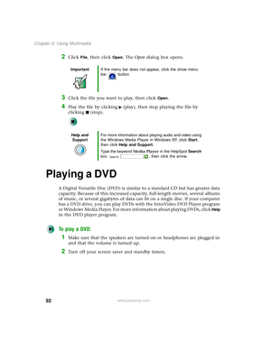 Page 10092
Chapter 6: Using Multimedia
www.gateway.com
2Click File, then click Open. The Open dialog box opens.
3Click the file you want to play, then click Open.
4Play the file by clicking (play), then stop playing the file by 
clicking (stop).
Playing a DVD
A Digital Versatile Disc (DVD) is similar to a standard CD but has greater data 
capacity. Because of this increased capacity, full-length movies, several albums 
of music, or several gigabytes of data can fit on a single disc. If your computer 
has a DVD...