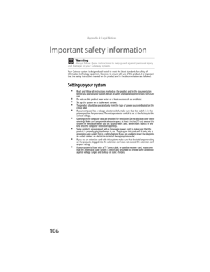 Page 112AppendixA: Legal Notices
106
Important safety information
Your Gateway system is designed and tested to meet the latest standards for safety of 
information technology equipment. However, to ensure safe use of this product, it is important 
that the safety instructions marked on the product and in the documentation are followed.
Setting up your system
•Read and follow all instructions marked on the product and in the documentation 
before you operate your system. Retain all safety and operating...