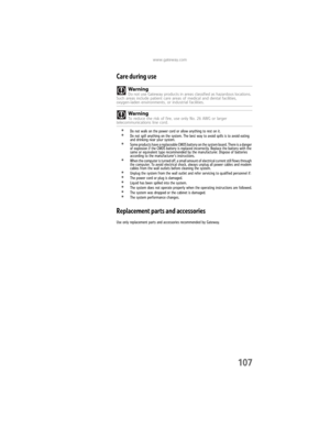 Page 113www.gateway.com
107
Care during use
•Do not walk on the power cord or allow anything to rest on it.•Do not spill anything on the system. The best way to avoid spills is to avoid eating 
and drinking near your system.
•Some products have a replaceable CMOS battery on the system board. There is a danger 
of explosion if the CMOS battery is replaced incorrectly. Replace the battery with the 
same or equivalent type recommended by the manufacturer. Dispose of batteries 
according to the manufacturer’s...