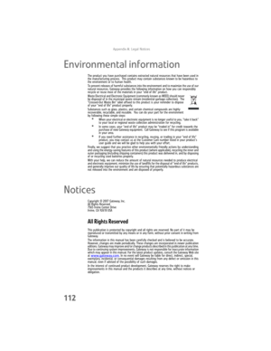 Page 118AppendixA: Legal Notices
112
Environmental information
The product you have purchased contains extracted natural resources that have been used in 
the manufacturing process.  This product may contain substances known to be hazardous to 
the environment or to human health.
To prevent releases of harmful substances into the environment and to maximize the use of our 
natural resources, Gateway provides the following information on how you can responsibly 
recycle or reuse most of the materials in your “end...