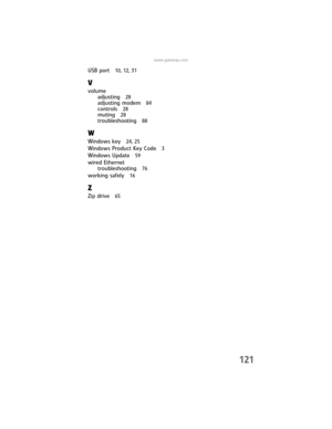Page 127121
www.gateway.com
USB port 10, 12, 31
V
volume
adjusting 
28
adjusting modem 84
controls 28
muting 28
troubleshooting 88
W
Windows key 24, 25
Windows Product Key Code 3
Windows Update 59
wired Ethernet
troubleshooting 
76
working safely 16
Z
Zip drive 65
8512032.book  Page 121  Tuesday, January 9, 2007  1:47 PM 