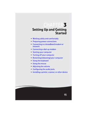 Page 21CHAPTER3
15
Setting Up and Getting
Started
•Working safely and comfortably
•Preparing power connections
•Connecting to a broadband modem or 
network
•Connecting a dial-up modem
•Starting your computer
•Turning off your computer
•Restarting (rebooting) your computer
•Using the keyboard
•Using the mouse
•Adjusting the volume
•Configuring the audio jacks
•Installing a printer, scanner, or other device
8512032.book  Page 15  Tuesday, January 9, 2007  1:47 PM 