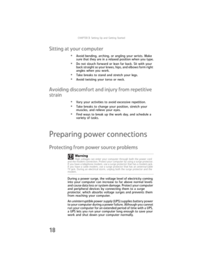 Page 24CHAPTER3: Setting Up and Getting Started
18
Sitting at your computer
•Avoid bending, arching, or angling your wrists. Make 
sure that they are in a relaxed position when you type.
•Do not slouch forward or lean far back. Sit with your 
back straight so your knees, hips, and elbows form right 
angles when you work.
•Take breaks to stand and stretch your legs.
•Avoid twisting your torso or neck.
Avoiding discomfort and injury from repetitive 
strain
•Vary your activities to avoid excessive repetition....