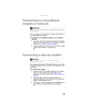 Page 25www.gateway.com
19
Connecting to a broadband 
modem or network
You can connect your computer to a cable or DSL modem or 
to a wired Ethernet network.
To connect to a broadband modem or to an Ethernet 
network:  
1Insert one end of the network cable into the network 
jack on the right side of your computer. To see its 
location, see “Side port panel” on page 11.
2Insert the other end of the network cable into a cable 
modem, DSL modem, or network jack.
Connecting a dial-up modem
Your computer may have a...