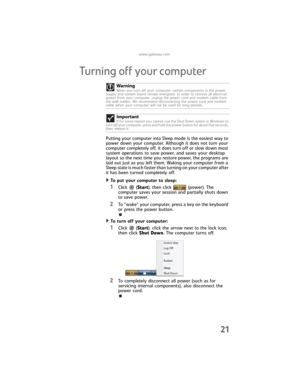 Page 27www.gateway.com
21
Turning off your computer
Putting your computer into Sleep mode is the easiest way to 
power down your computer. Although it does not turn your 
computer completely off, it does turn off or slow down most 
system operations to save power, and saves your desktop 
layout so the next time you restore power, the programs are 
laid out just as you left them. Waking your computer from a 
Sleep state is much faster than turning on your computer after 
it has been turned completely off.
To put...