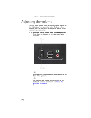 Page 34CHAPTER3: Setting Up and Getting Started
28
Adjusting the volume
You can adjust volume using the volume control buttons on 
the right side of your computer or the Windows volume 
controls. You can also adjust the volume of specific sound 
devices in your computer. 
To adjust the overall volume using hardware controls:  
•Press the + or - buttons on the right side of your 
computer.
-OR-
If you are using external speakers, turn the knob on the 
front of the speakers.
-OR-
Use the mute and volume control...