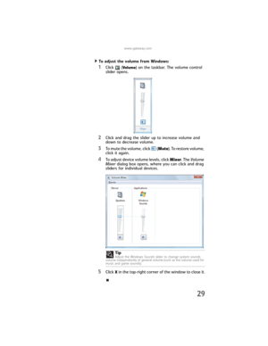 Page 35www.gateway.com
29
To adjust the volume from Windows:  
1Click (Volume) on the taskbar. The volume control 
slider opens.
2Click and drag the slider up to increase volume and 
down to decrease volume.
3To mute the volume, click   (Mute). To restore volume, 
click it again.
4To adjust device volume levels, click Mixer. The Volume 
Mixer dialog box opens, where you can click and drag 
sliders for individual devices.
5Click X in the top-right corner of the window to close it. Tip
Adjust the Windows Sounds...