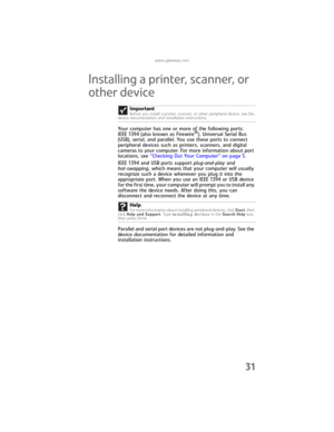 Page 37www.gateway.com
31
Installing a printer, scanner, or 
other device
Your computer has one or more of the following ports: 
IEEE 1394 (also known as Firewire®), Universal Serial Bus 
(USB), serial, and parallel. You use these ports to connect 
peripheral devices such as printers, scanners, and digital 
cameras to your computer. For more information about port 
locations, see “Checking Out Your Computer” on page 5.
IEEE 1394 and USB ports support plug-and-play and 
hot-swapping, which means that your...