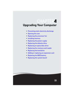 Page 39CHAPTER4
33
Upgrading Your Computer
•Preventing static electricity discharge
•Opening the case
•Replacing the processor fan
•Installing memory
•Replacing the power supply
•Replacing the diskette drive
•Replacing an optical disc drive
•Replacing the memory card reader
•Replacing the hard drive
•Adding or replacing an expansion card
•Replacing the BIOS battery
•Replacing the system board
8512032.book  Page 33  Tuesday, January 9, 2007  1:47 PM 