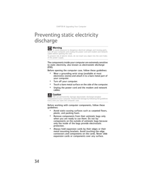 Page 40CHAPTER4: Upgrading Your Computer
34
Preventing static electricity 
discharge
The components inside your computer are extremely sensitive 
to static electricity, also known as electrostatic discharge 
(ESD).
Before opening the computer case, follow these guidelines:
•Wear a grounding wrist strap (available at most 
electronics stores) and attach it to a bare metal part of 
your computer.
•Turn off your computer.
•Touch a bare metal surface on the side of the computer.
•Unplug the power cord and the modem...