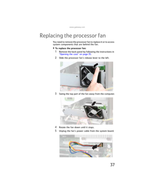 Page 43www.gateway.com
37
Replacing the processor fan
You need to remove the processor fan to replace it or to access 
system components that are behind the fan.
To replace the processor fan:  
1Remove the back panel by following the instructions in 
“Opening the case” on page 35.
2Slide the processor fan’s release lever to the left.
3Swing the top part of the fan away from the computer.
4Rotate the fan down until it stops.
5Unplug the fan’s power cable from the system board.
8512032.book  Page 37  Tuesday,...