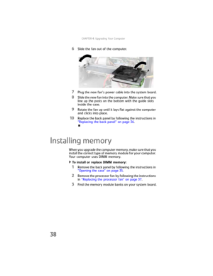 Page 44CHAPTER4: Upgrading Your Computer
38
6Slide the fan out of the computer.
7Plug the new fan’s power cable into the system board.
8Slide the new fan into the computer. Make sure that you 
line up the posts on the bottom with the guide slots 
inside the case.
9Rotate the fan up until it lays flat against the computer 
and clicks into place.
10Replace the back panel by following the instructions in 
“Replacing the back panel” on page 36.
Installing memory
When you upgrade the computer memory, make sure that...